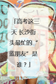 高考这三天 长沙街头最忙的“蓝朋友”是谁？