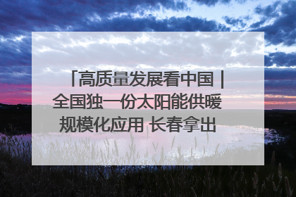 高质量发展看中国｜全国独一份太阳能供暖规模化应用 长春拿出“净月样本”