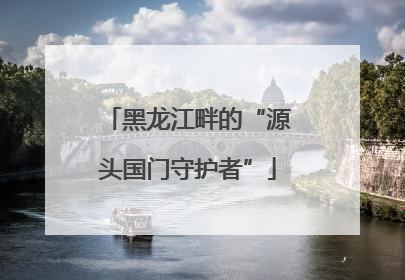 黑龙江畔的“源头国门守护者”
