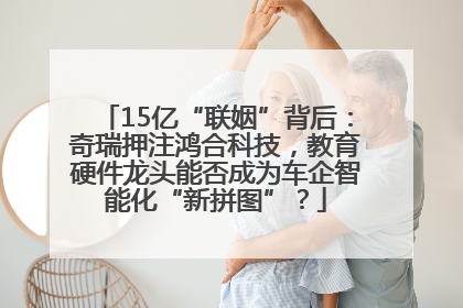 15亿“联姻”背后：奇瑞押注鸿合科技，教育硬件龙头能否成为车企智能化“新拼图”？