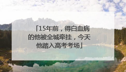 15年前，得白血病的他被全城牵挂，今天他踏入高考考场