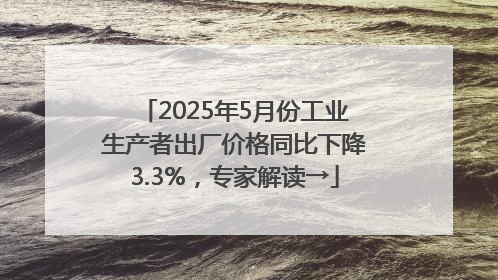2025年5月份工业生产者出厂价格同比下降3.3%，专家解读→