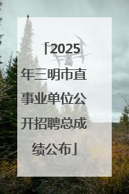 2025年三明市直事业单位公开招聘总成绩公布