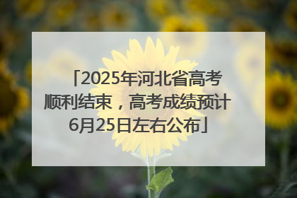 2025年河北省高考顺利结束，高考成绩预计6月25日左右公布