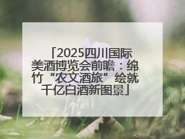 2025四川国际美酒博览会前瞻：绵竹“农文酒旅”绘就千亿白酒新图景
