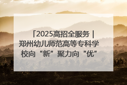 2025高招全服务｜郑州幼儿师范高等专科学校向“新”聚力向“优”提质 努力打造特色鲜明的高水平师范院校