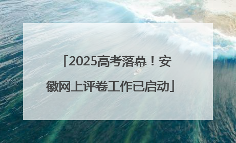 2025高考落幕！安徽网上评卷工作已启动