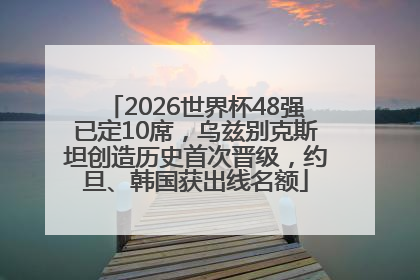 2026世界杯48强已定10席，乌兹别克斯坦创造历史首次晋级，约旦、韩国获出线名额
