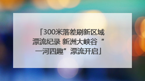 300米落差刷新区域漂流纪录 新洲大峡谷“一河四趣”漂流开启