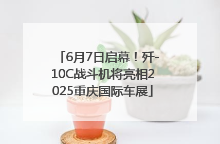 6月7日启幕！歼-10C战斗机将亮相2025重庆国际车展