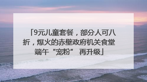 9元儿童套餐，部分人可八折，爆火的赤壁政府机关食堂端午“宠粉” 再升级
