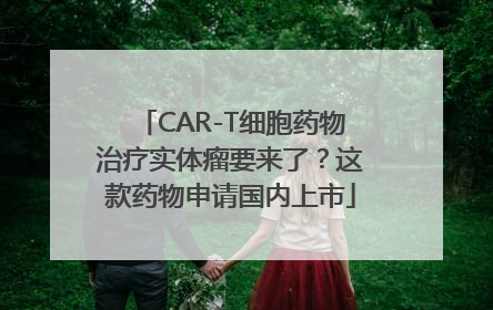 CAR-T细胞药物治疗实体瘤要来了？这款药物申请国内上市