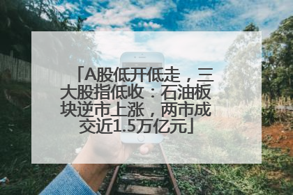 A股低开低走，三大股指低收：石油板块逆市上涨，两市成交近1.5万亿元