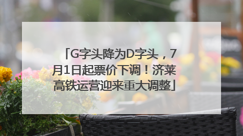 G字头降为D字头，7月1日起票价下调！济莱高铁运营迎来重大调整